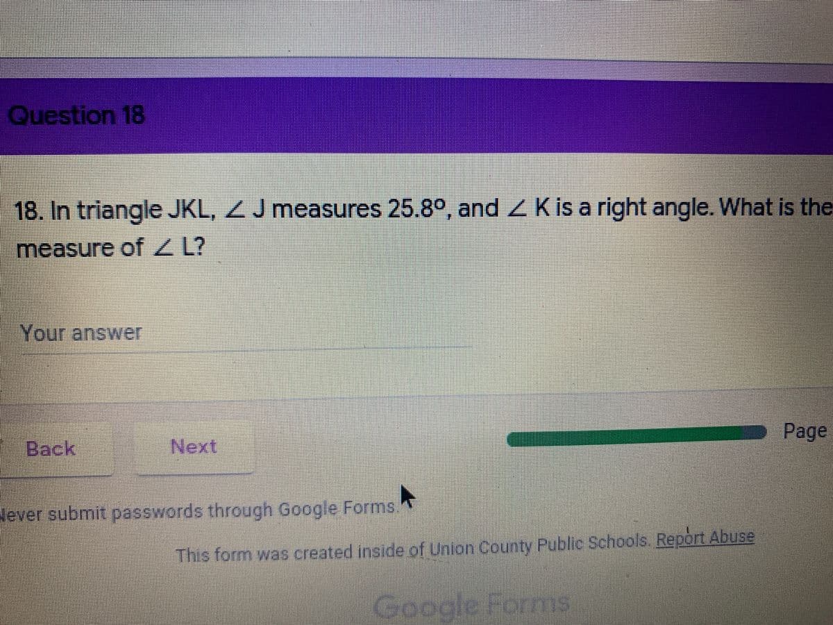 Question 18
18. In triangle JKL, ZJ measures 25.8°, and Z K is a right angle. What is the
measure of Z L?
Your answer
Page
Back
Next
Never submit passwords through Google Forms.
This form was created inside of Union County Public Schools. Report Abuse
Google Forms
