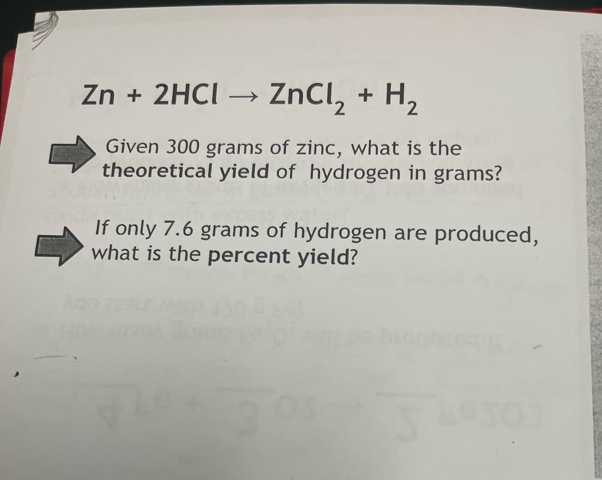 Zn + 2HCI → ZnCl, + H2
Given 300 grams of zinc, what is the
theoretical yield of hydrogen in grams?
If only 7.6 grams of hydrogen are produced,
what is the percent yield?
