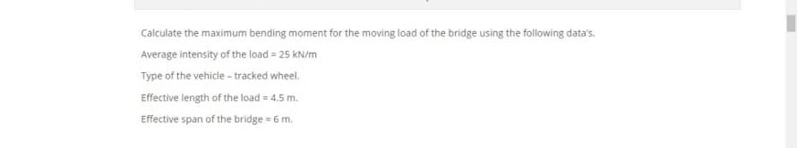 Calculate the maximum bending moment for the moving load of the bridge using the following data's.
Average intensity of the load = 25 kN/m
Type of the vehicle - tracked wheel.
Effective length of the load = 4.5 m.
Effective span of the bridge = 6 m.
