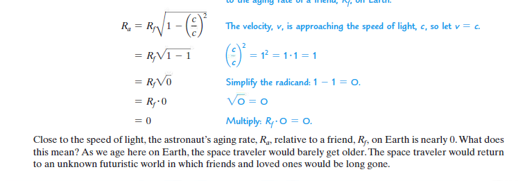 R. = R1
The velocity, v, is approaching the speed of light, c, so let v = c.
= R;V1 – 1
(9) -
= 1? = 1:1 = 1
= R;Võ
Simplify the radicand: 1 – 1 = 0.
= R;•0
Vo = 0
= 0
Multiply: R,-0 = O.
Close to the speed of light, the astronaut's aging rate, R, relative to a friend, Rf, on Earth is nearly 0. What does
this mean? As we age here on Earth, the space traveler would barely get older. The space traveler would return
to an unknown futuristic world in which friends and loved ones would be long gone.
