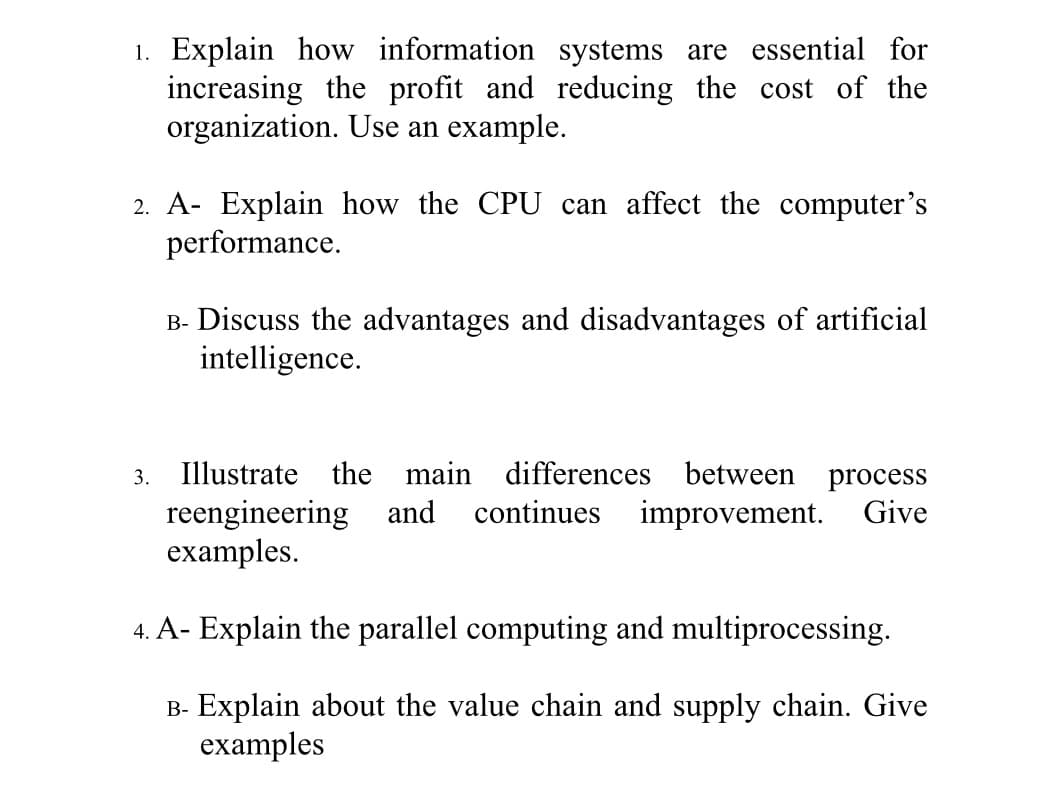 1. Explain how information systems are essential for
increasing the profit and reducing the cost of the
organization. Use an example.
2. A- Explain how the CPU can affect the computer's
performance.
B- Discuss the advantages and disadvantages of artificial
intelligence.
3.
Illustrate the main differences between process
reengineering and
examples.
continues
improvement.
Give
4. A- Explain the parallel computing and multiprocessing.
B- Explain about the value chain and supply chain. Give
examples

