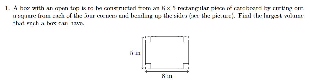 1. A box with an open top is to be constructed from an 8 x 5 rectangular piece of cardboard by cutting out
a square from each of the four corners and bending up the sides (see the picture). Find the largest volume
that such a box can have.
5 in
8 in
