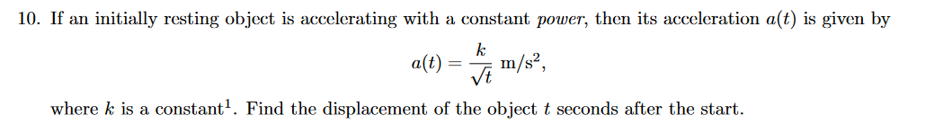 10. If an initially resting object is accelerating with a constant power, then its acceleration a(t) is given by
a(t)
k
m/s²,
where k is a constant'. Find the displacement of the object t seconds after the start.
