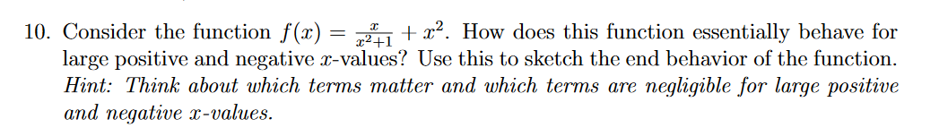10. Consider the function f(x) = + x². How does this function essentially behave for
large positive and negative r-values? Use this to sketch the end behavior of the function.
Hint: Think about which terms matter and which terms are negligible for large positive
and negative x-values.
