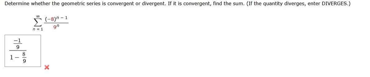 Determine whether the geometric series is convergent or divergent. If it is convergent, find the sum. (If the quantity diverges, enter DIVERGES.)
|8|9
8
n=1
(-8)"-1
9n