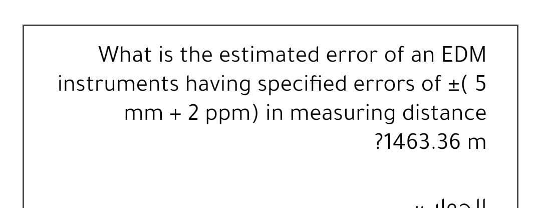 What is the estimated error of an EDM
instruments having specified errors of +( 5
mm + 2 ppm) in measuring distance
?1463.36 m
