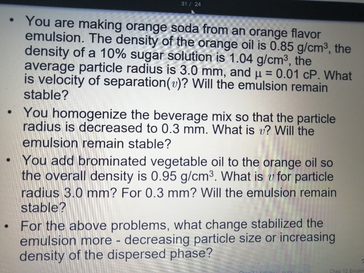 31 / 24
• You are making orange soda from an orange flavor
emulsion. The density of the orange oil is 0.85 g/cm³, the
density of a 10% sugar solution is 1.04 g/cm³, the
average particle radius is 3.0 mm, and µ = 0.01 cP. What
is velocity of separation(v)? Will the emulsion remain
stable?
You homogenize the beverage mix so that the particle
radius is decreased to 0.3 mm. What is v? Will the
emulsion remain stable?
You add brominated vegetable oil to the orange oil so
the overall density is 0.95 g/cm³. What is v for particle
radius 3.0 mm? For 0.3 mm? Will the emulsion remain
stable?
• For the above problems, what change stabilized the
emulsion more - decreasing particle size or increasing
density of the dispersed phase?
Chap 12 Emulsi
