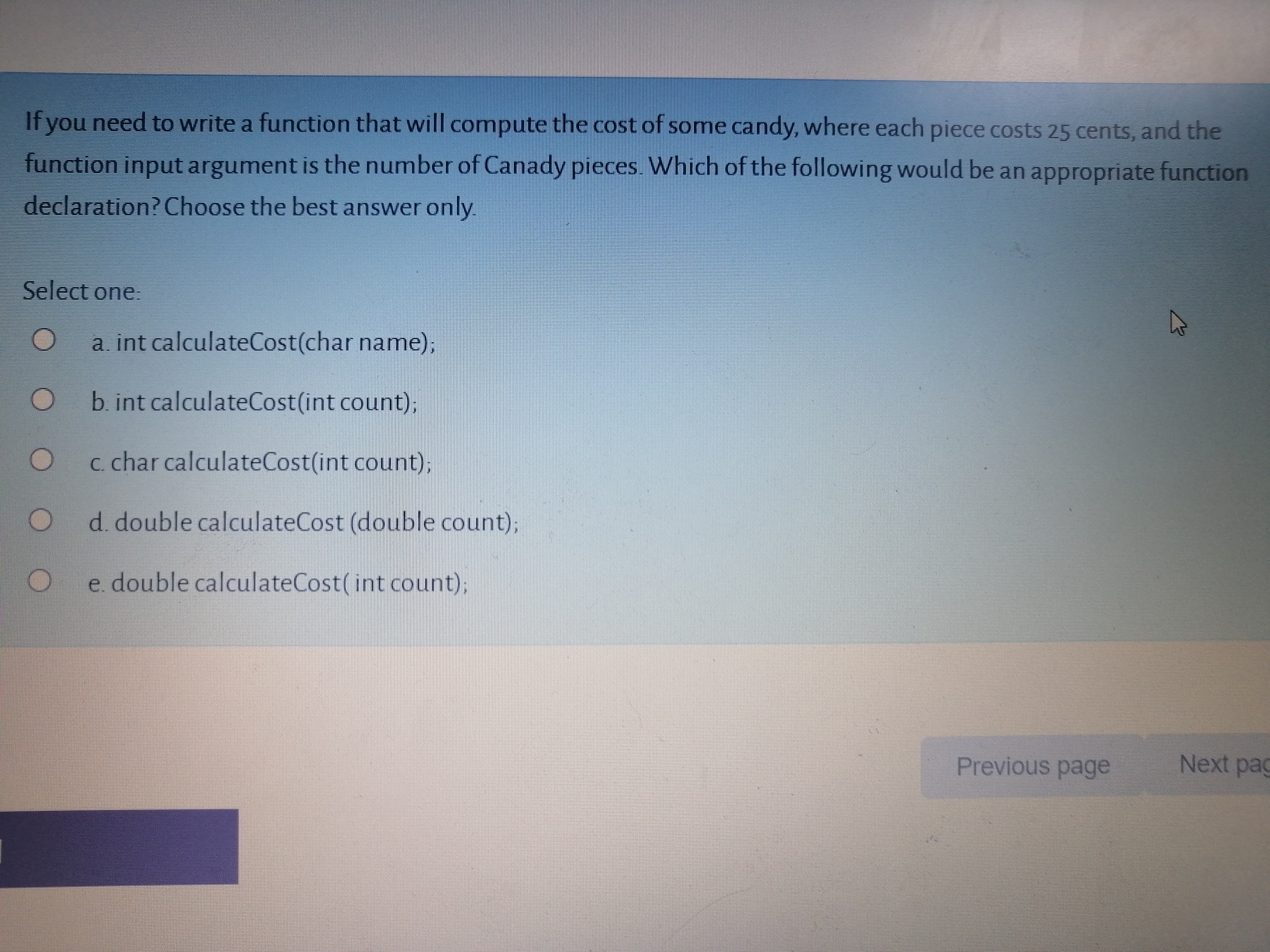 If you need to write a function that will compute the cost of some candy, where each piece costs 25 cents, and the
function input argument is the number of Canady pieces. Which of the following would be an appropriate function
declaration? Choose the best answer only
