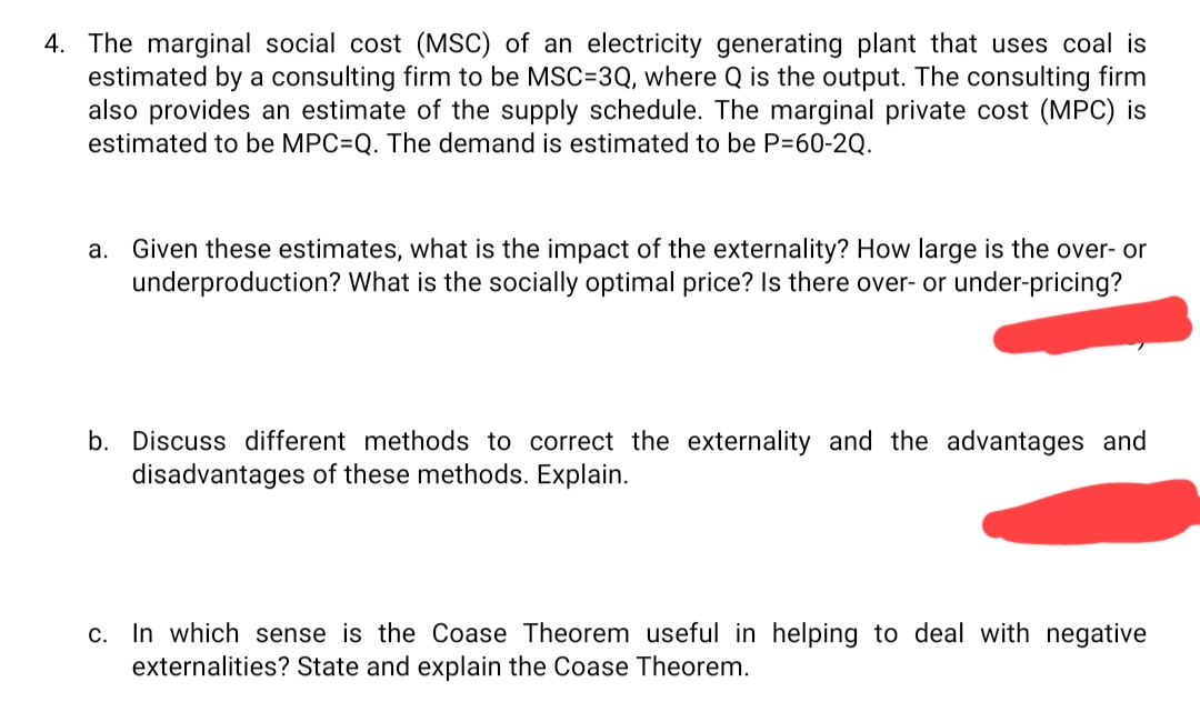 4. The marginal social cost (MSC) of an electricity generating plant that uses coal is
estimated by a consulting firm to be MSC=3Q, where Q is the output. The consulting firm
also provides an estimate of the supply schedule. The marginal private cost (MPC) is
estimated to be MPC=Q. The demand is estimated to be P=60-2Q.
a. Given these estimates, what is the impact of the externality? How large is the over- or
underproduction? What is the socially optimal price? Is there over- or under-pricing?
b. Discuss different methods to correct the externality and the advantages and
disadvantages of these methods. Explain.
c. In which sense is the Coase Theorem useful in helping to deal with negative
externalities? State and explain the Coase Theorem.
