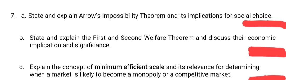 7. a. State and explain Arrow's Impossibility Theorem and its implications for social choice.
b. State and explain the First and Second Welfare Theorem and discuss their economic
implication and significance.
c. Explain the concept of minimum efficient scale and its relevance for determining
when a market is likely to become a monopoly or a competitive market.
