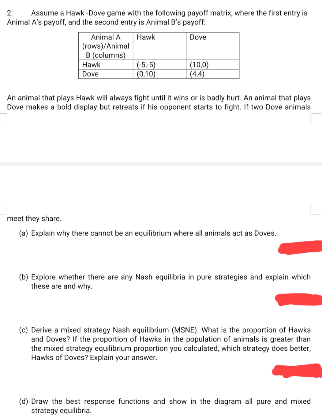 2.
Assume a Hawk -Dove game with the following payoff matrix, where the first entry is
Animal A's payoff, and the second entry is Animal B's payoff:
Animal A
Hawk
Dove
(rows)/Animal
B (columns)
(-5,-5)
(0,10)
(10,0)
(4,4)
Hawk
Dove
An animal that plays Hawk will always fight until it wins or is badly hurt. An animal that plays
Dove makes a bold display but retreats if his opponent starts to fight. If two Dove animals
meet they share.
(a) Explain why there cannot be an equilibrium where all animals act as Doves.
(b) Explore whether there are any Nash equilibria in pure strategies and explain which
these are and why.
(c) Derive a mixed strategy Nash equilibrium (MSNE). What is the proportion of Hawks
and Doves? If the proportion of Hawks in the population of animals is greater than
the mixed strategy equilibrium proportion you calculated, which strategy does better,
Hawks of Doves? Explain your answer.
(d) Draw the best response functions and show in the diagram all pure and mixed
strategy equilibria.
