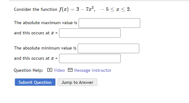 Consider the function f(x) = 3-7x², -5 ≤ x ≤ 2.
The absolute maximum value is
and this occurs at x =
The absolute minimum value is
and this occurs at x =
Question Help: Video Message instructor
Submit Question Jump to Answer