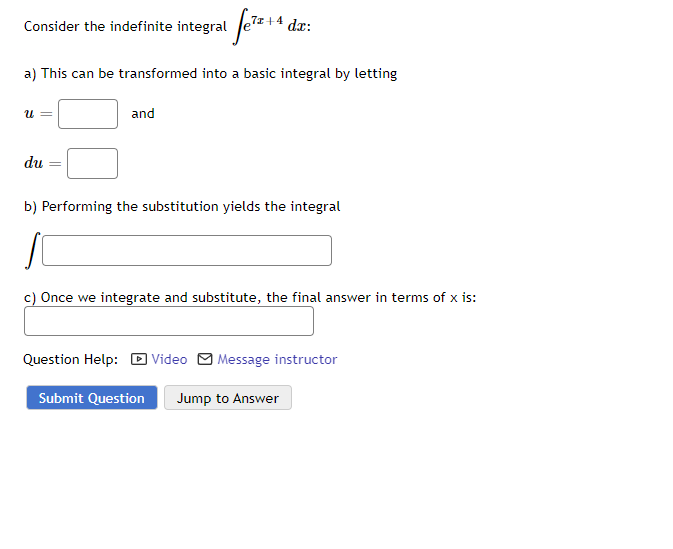 1 fe²z+4₁
a) This can be transformed into a basic integral by letting
Consider the indefinite integral
U =
du
and
+4 dx:
b) Performing the substitution yields the integral
c) Once we integrate and substitute, the final answer in terms of x is:
Question Help: Video Message instructor
Submit Question Jump to Answer