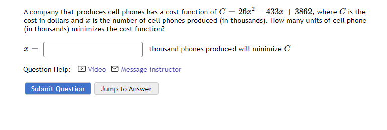 A company that produces cell phones has a cost function of C = 26x² - 433x + 3862, where C is the
cost in dollars and is the number of cell phones produced (in thousands). How many units of cell phone
(in thousands) minimizes the cost function?
x =
thousand phones produced will minimize C
Question Help: Video Message instructor
Submit Question Jump to Answer