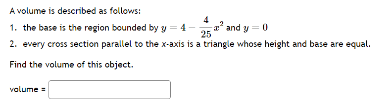 A volume is described as follows:
1. the base is the region bounded by y = 4-
25
2. every cross section parallel to the x-axis is a triangle whose height and base are equal.
Find the volume of this object.
volume =
4
-x² and y = 0