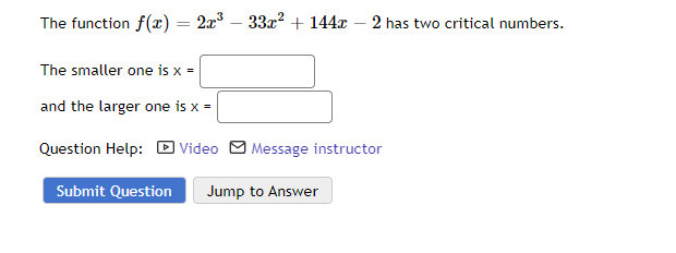 The function f(x) = 2x³ - 33x² + 144x -2 has two critical numbers.
The smaller one is x =
and the larger one is x =
Question Help: Video Message instructor
Submit Question Jump to Answer