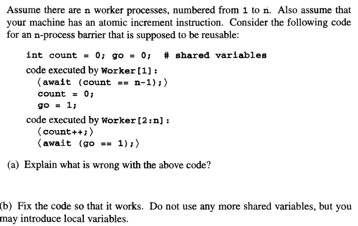 Assume there are n worker processes, numbered from 1 to n. Also assume that
your machine has an atomic increment instruction. Consider the following code
for an n-process barrier that is supposed to be reusable:
int count =
0; go
= 0;
# shared variables
code executed by Worker [1] :
( await (count
п-1) ;)
==
count
= 0;
go = 1;
code executed by worker [2:n] :
(count++;)
(await (go ==
1);)
(a) Explain what is wrong with the above code?
(b) Fix the code so that it works. Do not use any more shared variables, but
may introduce local variables.
you
