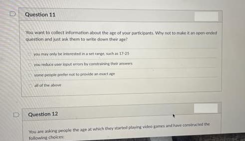 Question 11
You want to collect information about the age of your participants. Why not to make it an open-ended
question and just ask them to write down their age?
you may only be interested in a set range, such as 17-25
you reduce user input errors by constraining their answers
some people prefer not to provide an exact age
all of the above
Question 12
You are asking people the age at which they started playing video games and have constructed the
following choices:
