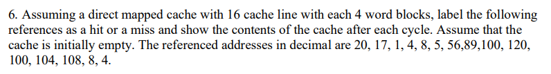 6. Assuming a direct mapped cache with 16 cache line with each 4 word blocks, label the following
references as a hit or a miss and show the contents of the cache after each cycle. Assume that the
cache is initially empty. The referenced addresses in decimal are 20, 17, 1, 4, 8, 5, 56,89,100, 120,
100, 104, 108, 8, 4.
