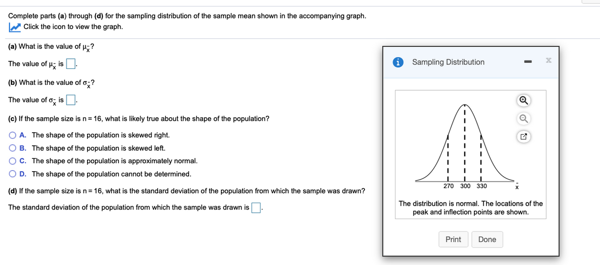 Complete parts (a) through (d) for the sampling distribution of the sample mean shown in the accompanying graph.
W Click the icon to view the graph.
(a) What is the value of µ,?
The value of u- is:
Sampling Distribution
(b) What is the value of o;?
The value of o, is .
(c) If the sample size is n= 16, what is likely true about the shape of the population?
A. The shape of the population is skewed right.
B. The shape of the population is skewed left.
C. The shape of the population is approximately normal.
O D. The shape of the population cannot be determined.
270
300 330
(d) If the sample size is n= 16, what is the standard deviation of the population from which the sample was drawn?
The distribution is normal. The locations of the
The standard deviation of the population from which the sample was drawn is
peak and inflection points are shown.
Print
Done
