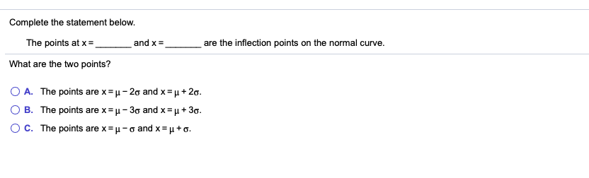 Complete the statement below.
The points at x=.
and x =
are the inflection points on the normal curve.
What are the two points?
A. The points are x=u- 20 and x= µ+ 20.
B. The points are x =u- 30 and x= u + 3o.
OC. The points are x=u-o and x= µ+ o.
