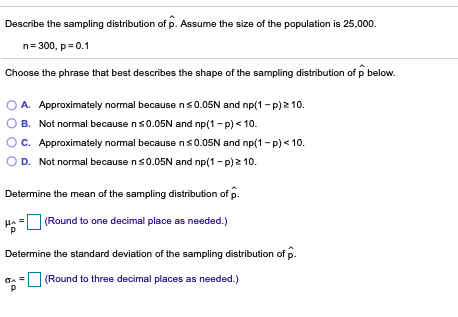 Describe the sampling distribution of p. Assume the size of the population is 25,000.
n= 300, p= 0.1
Choose the phrase that best describes the shape of the sampling distribution of p below.
A. Approximately normal becausens0.05N and np(1- p)2 10.
B. Not normal because ns0.05N and np(1-p) < 10.
C. Approximately normal becausens0.05N and np(1 - p) < 10.
D. Not normal because ns0.05N and np(1-p)2 10.
Determine the mean of the sampling distribution of p.
(Round to one decimal place as needed.)
Determine the standard deviation of the sampling distribution of p.
GA = (Round to three decimal places as needed.)
