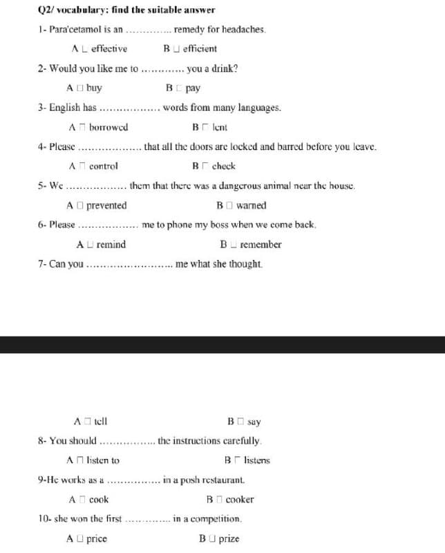 Q2/ vocabulary: find the suitable answer
1- Para'cetamol is an
.. . remedy for headaches.
AL effective
Bu efficient
2- Would you like me to
you a drink?
A I buy
BE pay
3- English has .
words from many languages.
AT borrowcd
Br lcent
4- Please.
that all the doors are locked and barred before you leave.
An control
Br check
.. them that there was a dangerous animal near the house.
A O prevented
5- We
BO warned
6- Please
me to phone my boss when we come back.
AU remind
B remember
7- Can you .
.... me what she thought.
AO tell
BO say
8- You should. .
AN listen to
the instructions carefully.
Br listens
9-He works as a
in a posh restaurant.
A I cook
BI cooker
. in a competition.
BU prize
10- she won the first
A U price
