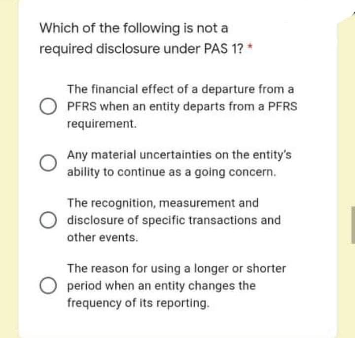 Which of the following is not a
required disclosure under PAS 1? *
The financial effect of a departure from a
PFRS when an entity departs from a PFRS
requirement.
Any material uncertainties on the entity's
ability to continue as a going concern.
The recognition, measurement and
disclosure of specific transactions and
other events.
The reason for using a longer or shorter
O period when an entity changes the
frequency of its reporting.
