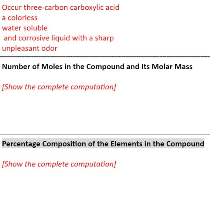 Occur three-carbon carboxylic acid
a colorless
water soluble
and corrosive liquid with a sharp
unpleasant odor
Number of Moles in the Compound and Its Molar Mass
[Show the complete computation]
Percentage Composition of the Elements in the Compound
[Show the complete computation]
