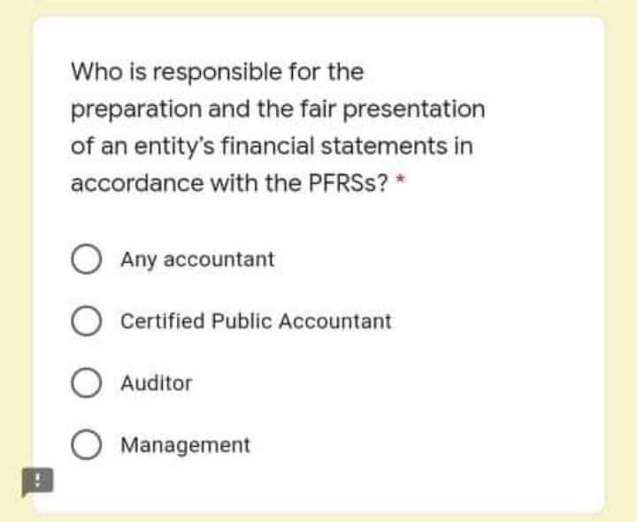 Who is responsible for the
preparation and the fair presentation
of an entity's financial statements in
accordance with the PFRSS? *
Any accountant
Certified Public Accountant
O Auditor
O Management
