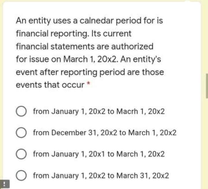 An entity uses a calnedar period for is
financial reporting. Its current
financial statements are authorized
for issue on March 1, 20x2. An entity's
event after reporting period are those
events that occur*
from January 1, 20x2 to Macrh 1, 20x2
O from December 31, 20x2 to March 1, 20x2
from January 1, 20x1 to March 1, 20x2
from January 1, 20x2 to March 31, 20x2
