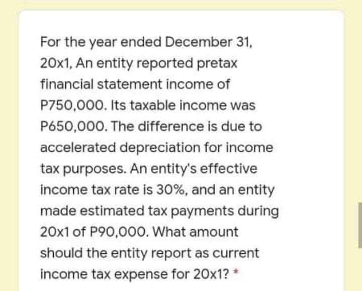 For the year ended December 31,
20x1, An entity reported pretax
financial statement income of
P750,000. Its taxable income was
P650,000. The difference is due to
accelerated depreciation for income
tax purposes. An entity's effective
income tax rate is 30%, and an entity
made estimated tax payments during
20x1 of P90,000. What amount
should the entity report as current
income tax expense for 20x1? *
