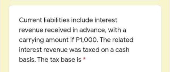 Current liabilities include interest
revenue received in advance, with a
carrying amount if P1,000. The related
interest revenue was taxed on a cash
basis. The tax base is
