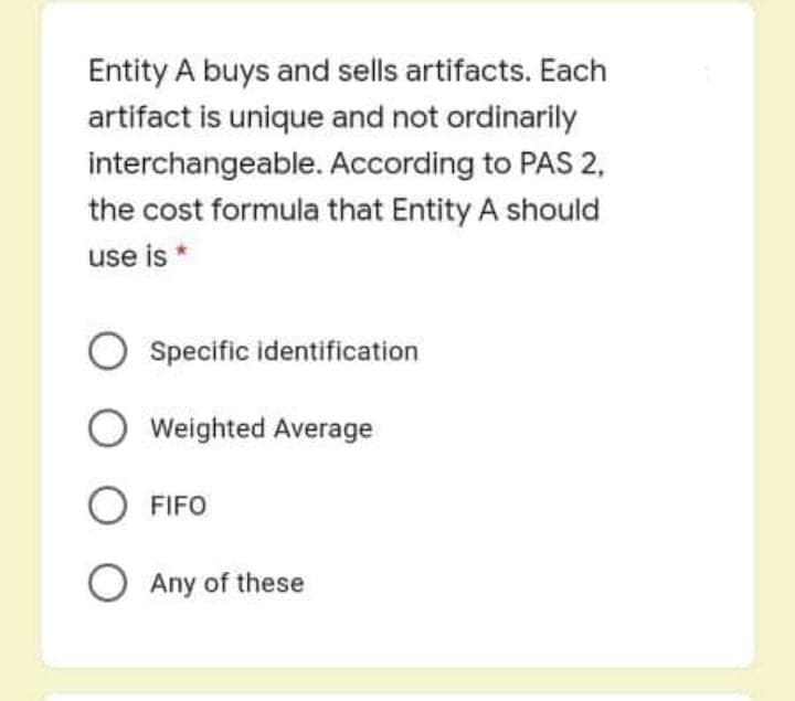 Entity A buys and sells artifacts. Each
artifact is unique and not ordinarily
interchangeable. According to PAS 2,
the cost formula that Entity A should
use is *
Specific identification
Weighted Average
O FIFO
O Any of these
