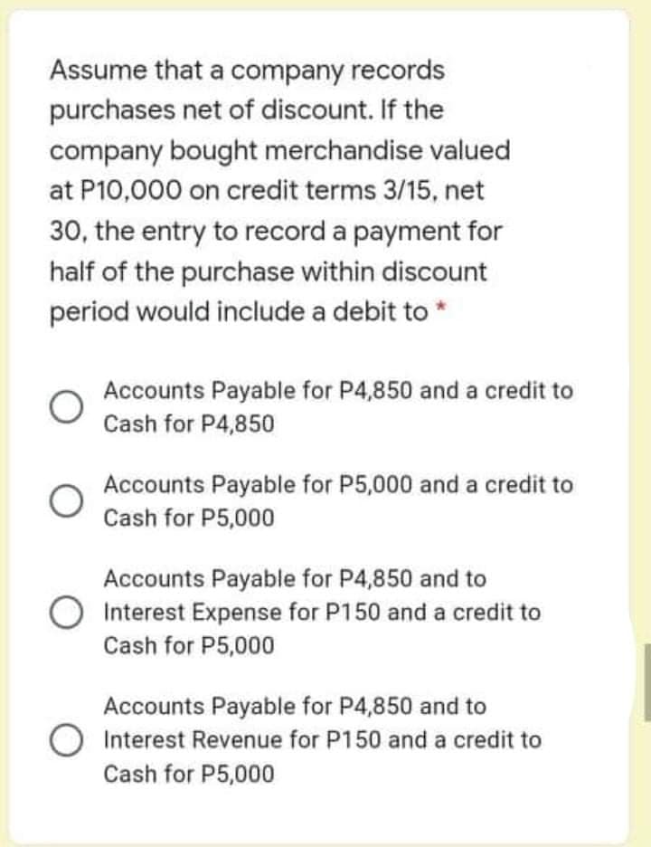 Assume that a company records
purchases net of discount. If the
company bought merchandise valued
at P10,000 on credit terms 3/15, net
30, the entry to record a payment for
half of the purchase within discount
period would include a debit to *
Accounts Payable for P4,850 and a credit to
Cash for P4,850
Accounts Payable for P5,000 and a credit to
Cash for P5,000
Accounts Payable for P4,850 and to
Interest Expense for P150 and a credit to
Cash for P5,000
Accounts Payable for P4,850 and to
Interest Revenue for P150 and a credit to
Cash for P5,000
