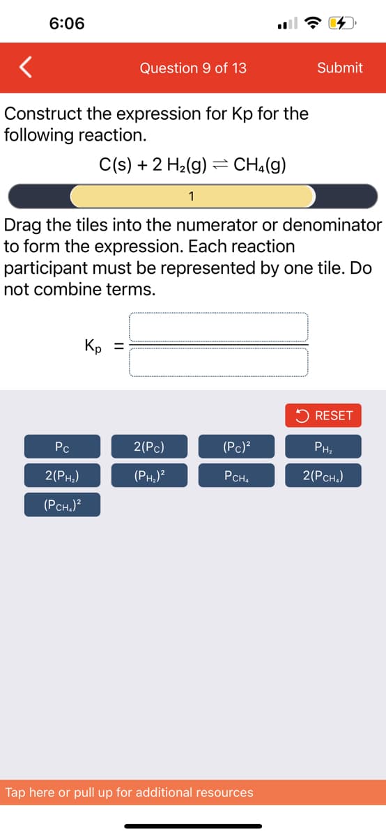 6:06
Construct the expression for Kp for the
following reaction.
C(s) + 2 H₂(g) = CH₂(g)
Pc
2
Question 9 of 13
Drag the tiles into the numerator or denominator
to form the expression. Each reaction
participant must be represented by one tile. Do
not combine terms.
2(PH₂)
(PCH₂)²
Kp =
1
2(Pc)
(PH₂)²
(Pc)²
PCH₂
Submit
Tap here or pull up for additional resources
RESET
PH₂
2(PCH₂)