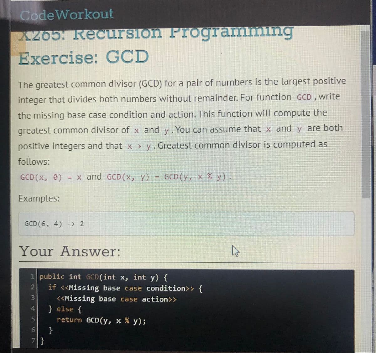 CodeWorkout
XZ65. Recursion Programming
Exercise: GCD
The greatest common divisor (GCD) for a pair of numbers is the largest positive
integer that divides both numbers without remainder. For function GCD , write
the missing base case condition and action. This function will compute the
greatest common divisor of x and y. You can assume that x and y are both
positive integers and that x > y. Greatest common divisor is computed as
follows:
GCD (x, 0)
= x and GCD(x, y) = GCD(y, x % y).
%3D
Examples:
GCD(6, 4) -> 2
Your Answer:
1 public int GCD(int x, int y) {
if <<Missing base case condition>> {
<<Missing base case action>>
} else {
return GCD(y, x % y);
2.
4.
5.
