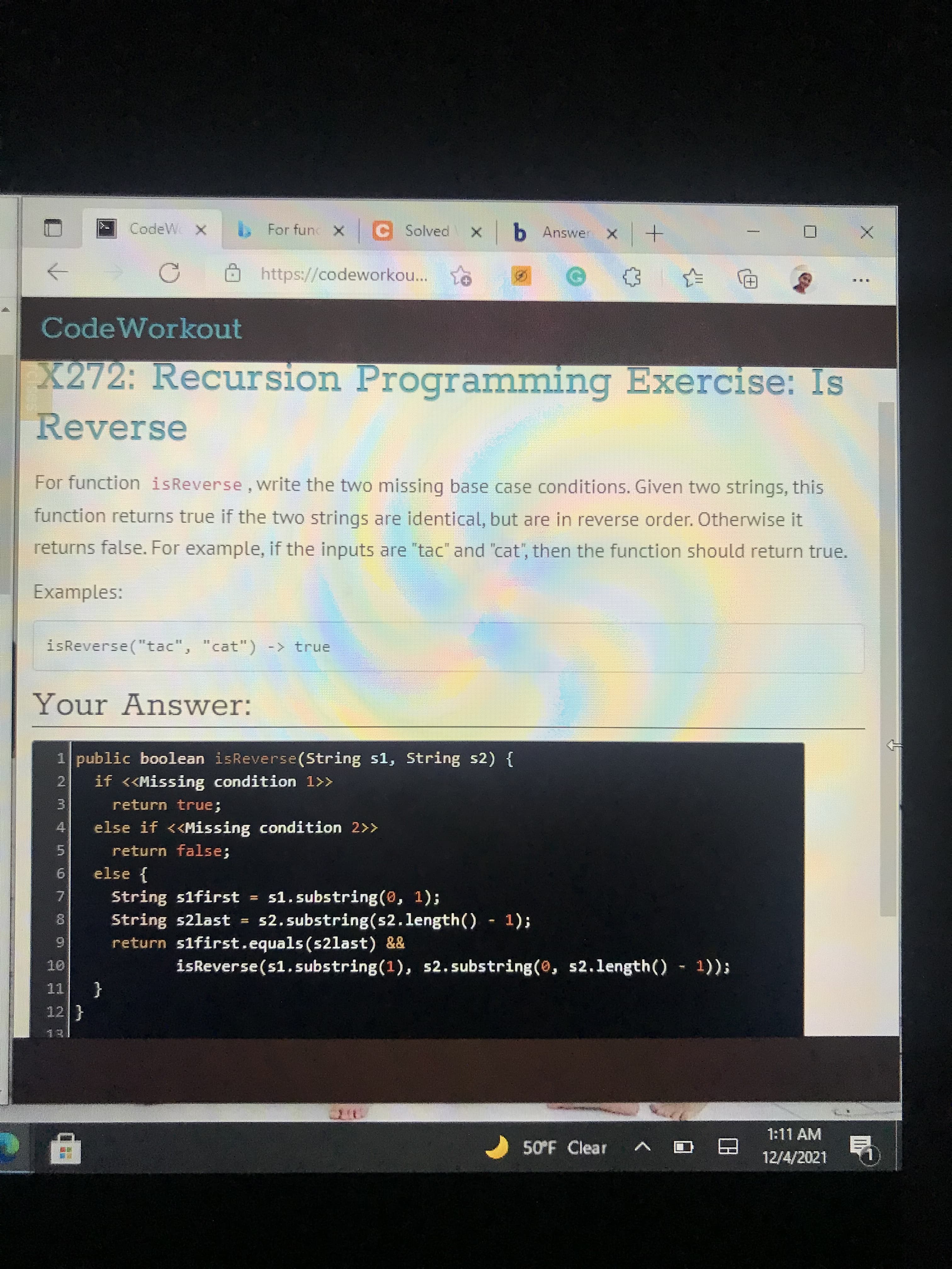 CodeW
For fun X C Solved
https://codeworkou...
臺亂
CodeWorkout
X272: Recursion Programming Exercise: Is
Reverse
For function isReverse, write the two missing base case conditions. Given two strings, this
function returns true if the two strings are identical, but are in reverse order. Otherwise it
returns false. For example, if the inputs are "tac" and "cat", then the function should return true.
Examples:
isReverse("tac", "cat") -> true
Your Answer:
1 public boolean isReverse(String s1, String s2) {
2.
if <<Missing condition 1>>
3.
4.
else if <<Missing condition 2>>
return true;
return false;
5.
6.
else {
String s1first =
String s2last
return s1first.equals (s2last) &&
51. substring(0, 1);
s2, substring(s2.length() 1);
7.
8.
6.
isReverse(s1.substring(1), s2.substring(0, s2.length() 1));
{
12}
1:11AM
50°F Clear
12/4/2021
