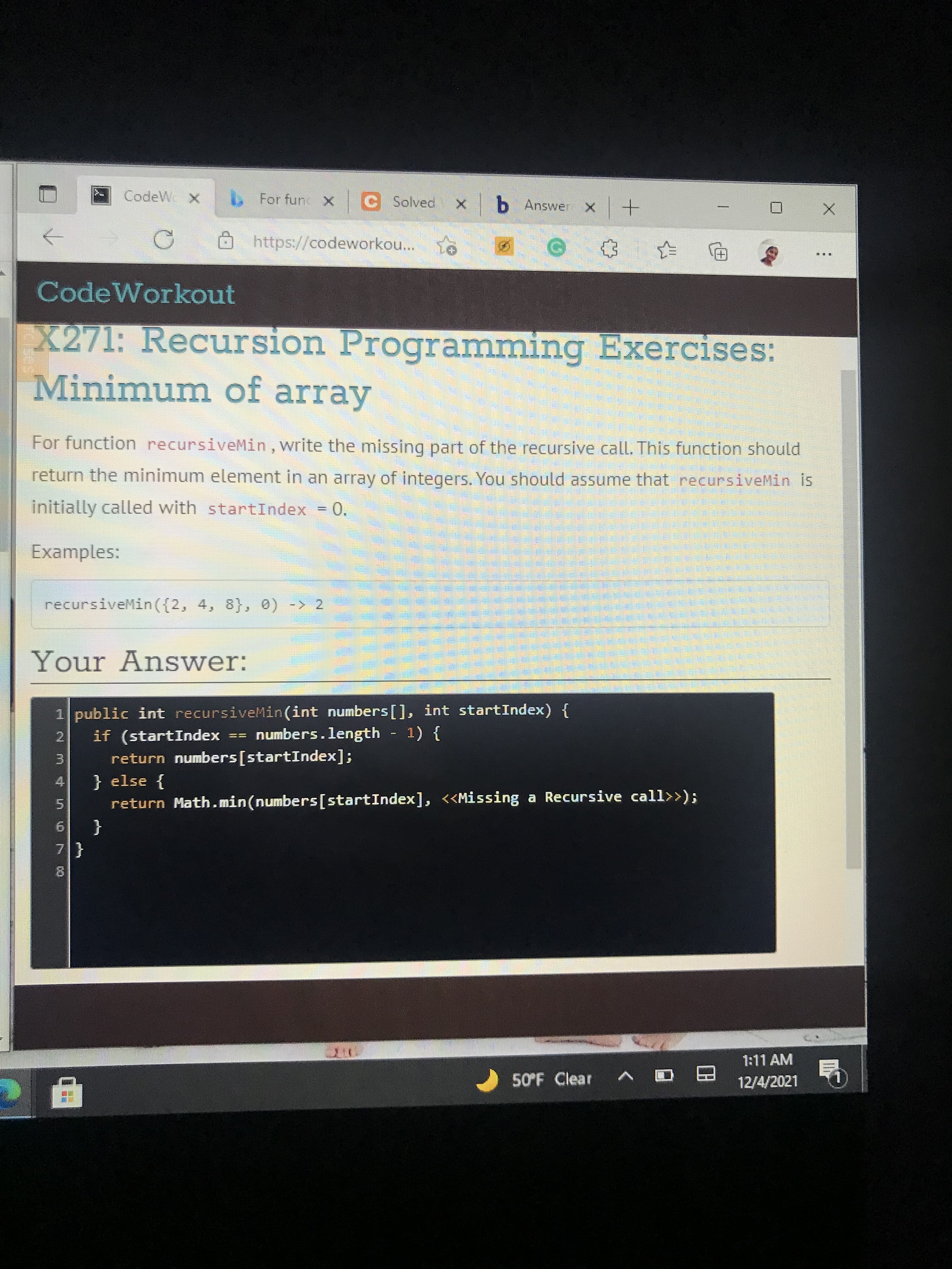 4.
CodeW X
For func X C Solved
b Answer x+
https://codeworkou...
...
[+)
CodeWorkout
X271: Recursion Programming Exercises:
Minimum of array
For function recursiveMin, write the missing part of the recursive call. This function should
return the minimum element in an array of integers. You should assume that recursiveMin is
initially called with startIndex = 0.
Examples:
recursiveMin({2, 4, 8}, 0) -> 2
Your Answer:
1 public int recursiveMin(int numbers[], int startIndex) {
numbers.length - 1) {
if (startIndex
2.
return numbers[startIndex];
} else {
return Math. min(numbers[startIndex], <<Missing a Recursive call>>);
5.
{
1:11 AM
50°F Clear
12/4/2021
