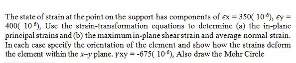 The state of strain at the point on the support has components of ex = 350( 10-9), ey =
400( 10-6), Use the strain-transformation equations to determine (a) the in-plane
principal strains and (b) the maximum in-plane shear strain and average normal strain.
In each case specify the orientation of the element and show how the strains deform
the element within the x-y plane. yxy = -675( 10-), Also draw the Mohr Circle
