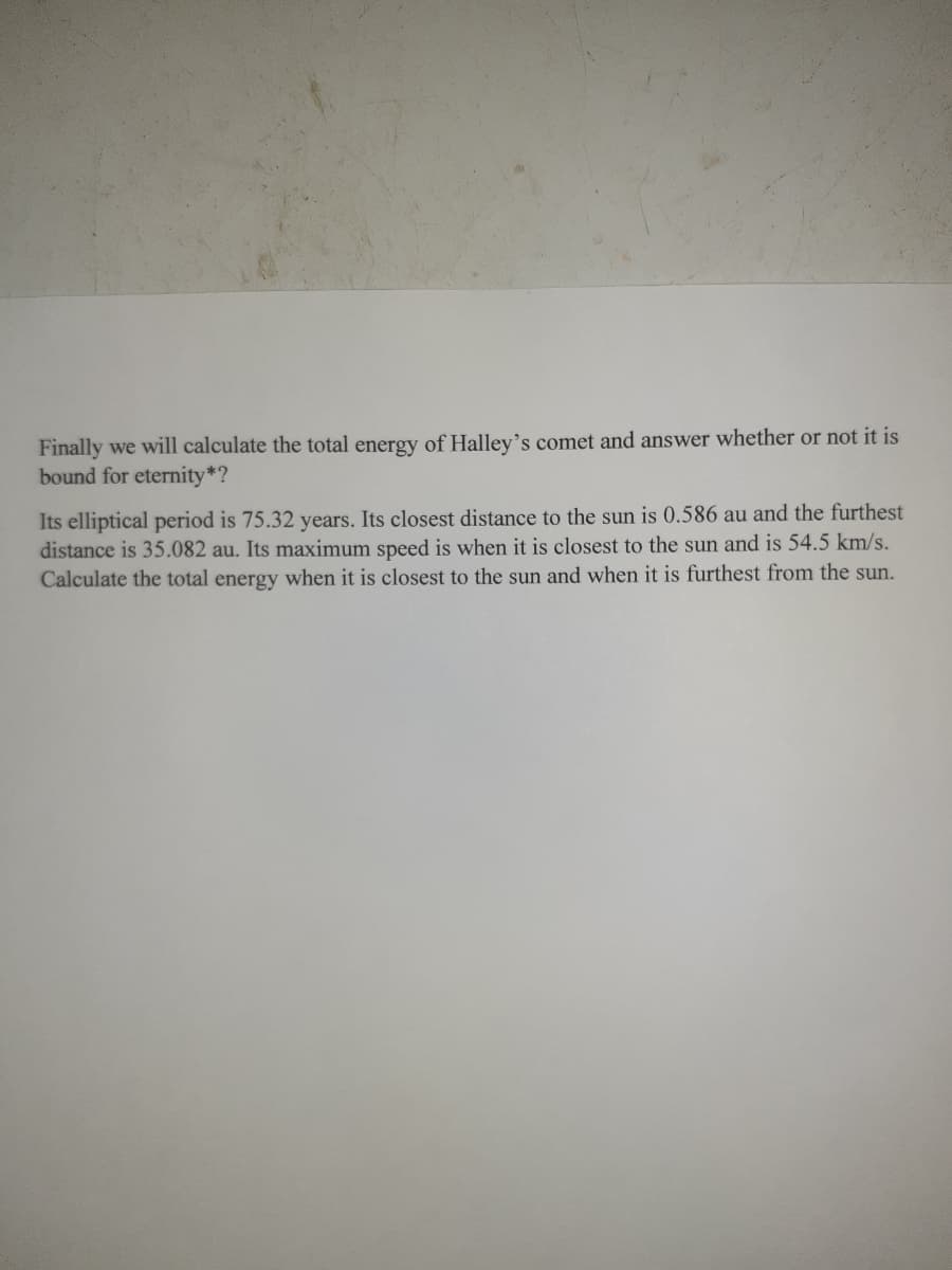 Finally we will calculate the total energy of Halley's comet and answer whether or not it is
bound for eternity*?
Its elliptical period is 75.32 years. Its closest distance to the sun is 0.586 au and the furthest
distance is 35.082 au. Its maximum speed is when it is closest to the sun and is 54.5 km/s.
Calculate the total energy when it is closest to the sun and when it is furthest from the sun.
