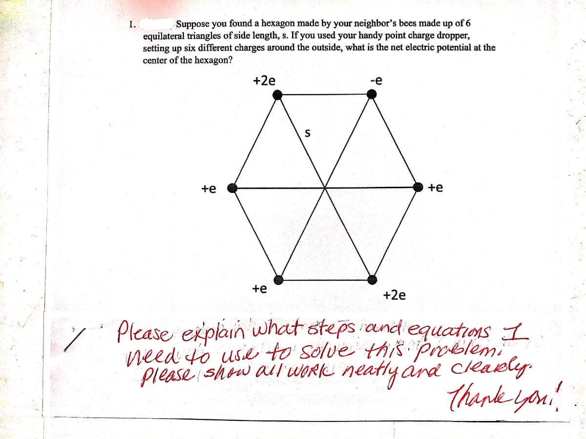 1.
Suppose you found a hexagon made by your neighbor's bees made up of 6
equilateral triangles of side length, s. If you used your handy point charge dropper,
setting up six different charges around the outside, what is the net electric potential at the
center of the hexagon?
+2e
-e
+e
+e
+e
+2e
" Please explain what stepsand equations I
need to use to solve this problem.
Please show all WORK neatly árd cleaely.
thenk iyon
