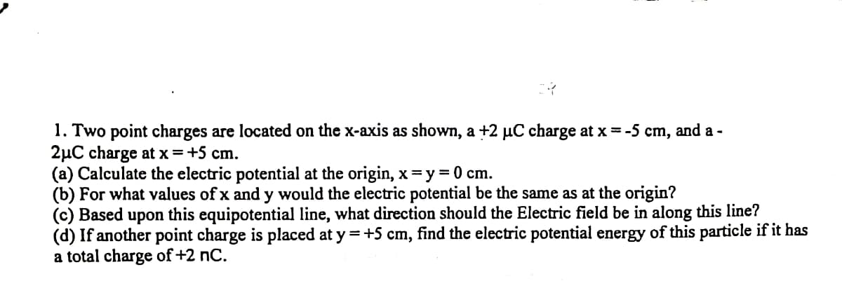 1. Two point charges are located on the x-axis as shown, a +2 µC charge at x = -5 cm, and a -
2µC charge at x=+5 cm.
(a) Calculate the electric potential at the origin, x=y = 0 cm.
(b) For what values of x and y would the electric potential be the same as at the origin?
(c) Based upon this equipotential line, what direction should the Electric field be in along this line?
(d) If another point charge is placed at y =+5 cm, find the electric potential energy of this particle if it has
a total charge of +2 nC.
