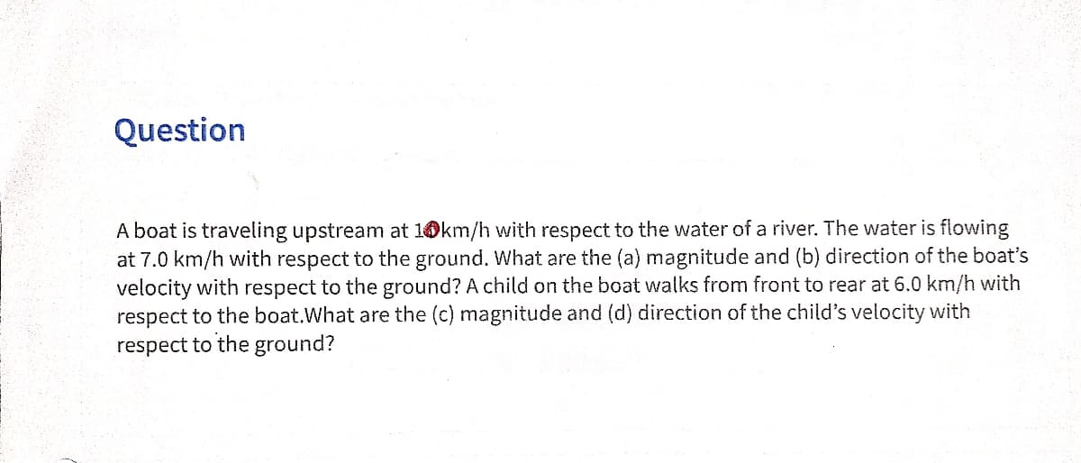 Question
A boat is traveling upstream at 10km/h with respect to the water of a river. The water is flowing
at 7.0 km/h with respect to the ground. What are the (a) magnitude and (b) direction of the boat's
velocity with respect to the ground? A child on the boat walks from front to rear at 6.0 km/h with
respect to the boat.What are the (c) magnitude and (d) direction of the child's velocity with
respect to the ground?
