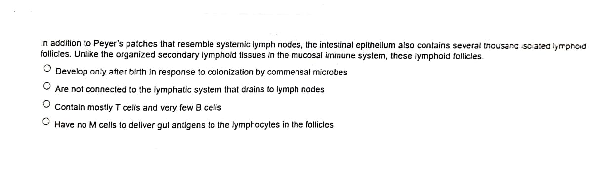 In addition to Peyer's patches that resemble systemic lymph nodes, the intestinal epithelium also contains several thousanc so:ated lymphoid
follicles. Unlike the organized secondary lymphoid tissues in the mucosal immune system, these lymphoid follicles.
O Develop only after birth in response to colonization by commensal microbes
O Are not connected to the lymphatic system that drains to lymph nodes
Contain mostly T cells and very few B celis
Have no M cells to deliver gut antigens to the lymphocytes in the follicles
