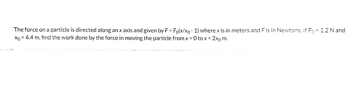 The force on a particle is directed along an x axis and given by F = Fo(x/xo - 1) where x is in meters and F is in Newtons. If F, = 1.2 N and
Xp = 4.4 m, find the work done by the force in moving the particle from x =0 to x = 2xo m.
