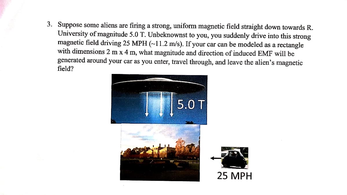 3. Suppose some aliens are firing a strong, uniform magnetic field straight down towards R.
University of magnitude 5.0 T. Unbeknownst to you, you suddenly drive into this strong
magnetic field driving 25 MPH (~11.2 m/s). If your car can be modeled as a rectangle
with dimensions 2 m x 4 m, what magnitude and direction of induced EMF will be
generated around your car as you enter, travel through, and leave the alien's magnetic
field?
5.0 T
25 MPH
