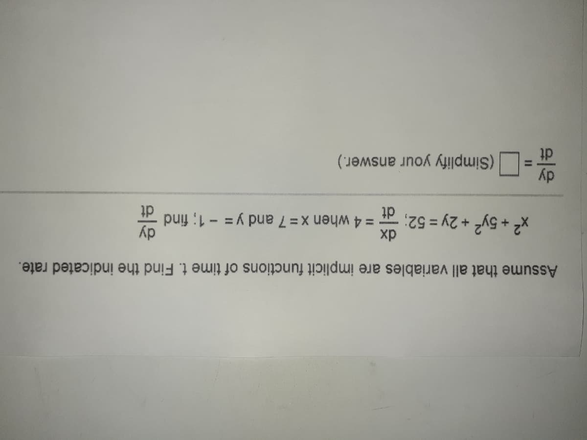 Assume that all variables are implicit functions of time t. Find the indicated rate.
x² + 5y2 + 2y = 52;
xp
= 4 when x = 7 and y = - 1; find
dt
dy
(Simplify your answer.)
