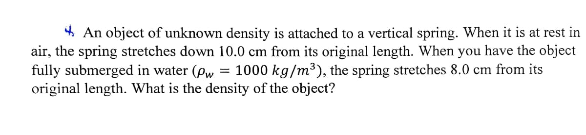 * An object of unknown density is attached to a vertical spring. When it is at rest in
air, the spring stretches down 10.0 cm from its original length. When you have the object
fully submerged in water (pw
original length. What is the density of the object?
1000 kg/m³), the spring stretches 8.0 cm from its
