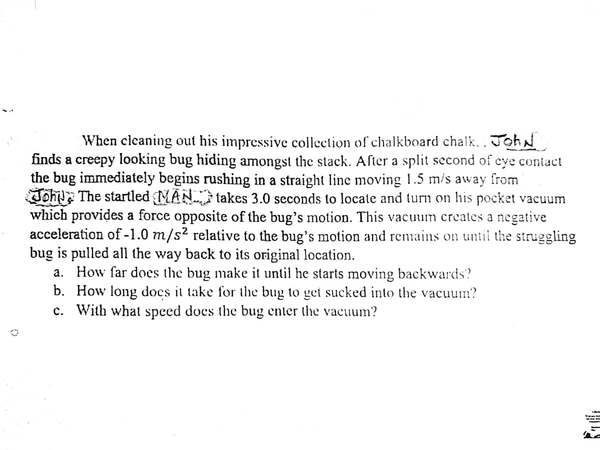When cleaning out his impressive collection of chalkboard chalk. JohN
finds a creepy looking bug hiding amongst the stack. After a split second of eye contact
the bug immediately begins rushing in a straight line moving 1.5 m/s away from
Joh The startled MAN takes 3.0 seconds to locate and turn on his pocket vacuum
which provides a force opposite of the bug's motion. This vacuum creates a negative
acceleration of -1.0 m/s² relative to the bug's motion and remains on until the struggling
bug is pulled all the way back to its original location.
a. How far does the bug make it until he starts moving backwards?
b. How long docs it take for the bug to get sucked into the vacuum?
c. With what speed does the bug enter the vacuum?
